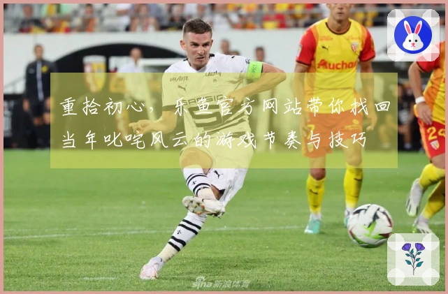 重拾初心，乐鱼官方网站带你找回当年叱咤风云的游戏节奏与技巧