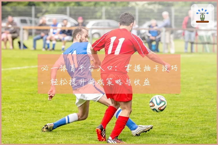 必一体育平台入口：掌握抽卡技巧，轻松提升游戏策略与收益