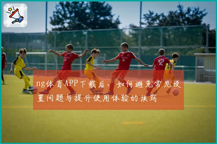 ng体育APP下载后，如何避免常见设置问题与提升使用体验的诀窍
